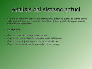 Análisis del sistema actual
   Consiste en estudiar y analizar el sistema actual, siempre y cuando se cuente con un
    sistema actual, hago uso o no de la informática, dota al analista de una comprensión
    mas profunda del sistema.

   Los objetivos:

   Conocer el entorno de empresa del sistema.
   Conocer las causas y los efectos subyacentes del sistema.
   Conocer las ventajas de aprovechar las oportunidades.
   Conocer las implicaciones de no cumplir con las normas.
 