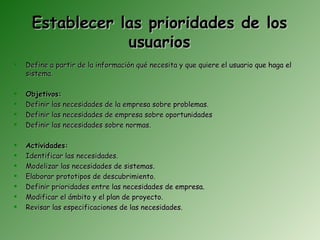 Establecer las prioridades de los
                 usuarios
   Define a partir de la información qué necesita y que quiere el usuario que haga el
    sistema.

   Objetivos:
   Definir las necesidades de la empresa sobre problemas.
   Definir las necesidades de empresa sobre oportunidades
   Definir las necesidades sobre normas.

   Actividades:
   Identificar las necesidades.
   Modelizar las necesidades de sistemas.
   Elaborar prototipos de descubrimiento.
   Definir prioridades entre las necesidades de empresa.
   Modificar el ámbito y el plan de proyecto.
   Revisar las especificaciones de las necesidades.
 