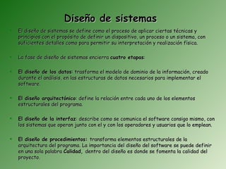 Diseño de sistemas
   El diseño de sistemas se define como el proceso de aplicar ciertas técnicas y
    principios con el propósito de definir un dispositivo, un proceso o un sistema, con
    suficientes detalles como para permitir su interpretación y realización física.

   La fase de diseño de sistemas encierra cuatro etapas:

   El diseño de los datos: trasforma el modelo de dominio de la información, creado
    durante el análisis, en las estructuras de datos necesarios para implementar el
    software.

   El diseño arquitectónico: define la relación entre cada uno de los elementos
    estructurales del programa.

   El diseño de la interfaz: describe como se comunica el software consigo mismo, con
    los sistemas que operan junto con el y con los operadores y usuarios que lo emplean.

   El diseño de procedimientos: transforma elementos estructurales de la
    arquitectura del programa. La importancia del diseño del software se puede definir
    en una sola palabra Calidad, dentro del diseño es donde se fomenta la calidad del
    proyecto.
 