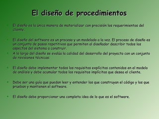 El diseño de procedimientos
   El diseño es la única manera de materializar con precisión los requerimientos del
    cliente.

   El diseño del software es un proceso y un modelado a la vez. El proceso de diseño es
    un conjunto de pasos repetitivos que permiten al diseñador describir todos los
    aspectos del sistema a construir.
   A lo largo del diseño se evalúa la calidad del desarrollo del proyecto con un conjunto
    de revisiones técnicas:

   El diseño debe implementar todos los requisitos explícitos contenidos en el modelo
    de análisis y debe acumular todos los requisitos implícitos que desea el cliente.

   Debe ser una guía que puedan leer y entender los que construyan el código y los que
    prueban y mantienen el software.

   El diseño debe proporcionar una completa idea de lo que es el software.
 