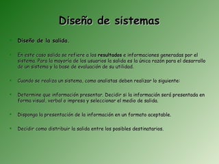 Diseño de sistemas
   Diseño de la salida.

   En este caso salida se refiere a los resultados e informaciones generadas por el
    sistema. Para la mayoría de los usuarios la salida es la única razón para el desarrollo
    de un sistema y la base de evaluación de su utilidad.

   Cuando se realiza un sistema, como analistas deben realizar lo siguiente:

   Determine que información presentar. Decidir si la información será presentada en
    forma visual, verbal o impresa y seleccionar el medio de salida.

   Disponga la presentación de la información en un formato aceptable.

   Decidir como distribuir la salida entre los posibles destinatarios.
 