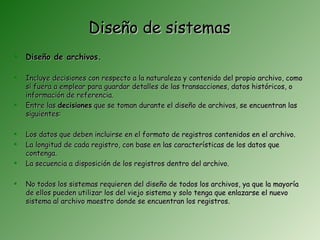 Diseño de sistemas
   Diseño de archivos.

   Incluye decisiones con respecto a la naturaleza y contenido del propio archivo, como
    si fuera a emplear para guardar detalles de las transacciones, datos históricos, o
    información de referencia.
   Entre las decisiones que se toman durante el diseño de archivos, se encuentran las
    siguientes:

   Los datos que deben incluirse en el formato de registros contenidos en el archivo.
   La longitud de cada registro, con base en las características de los datos que
    contenga.
   La secuencia a disposición de los registros dentro del archivo.

   No todos los sistemas requieren del diseño de todos los archivos, ya que la mayoría
    de ellos pueden utilizar los del viejo sistema y solo tenga que enlazarse el nuevo
    sistema al archivo maestro donde se encuentran los registros.
 