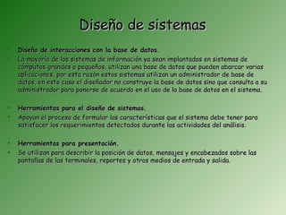 Diseño de sistemas
   Diseño de interacciones con la base de datos.
   La mayoría de los sistemas de información ya sean implantados en sistemas de
    cómputos grandes o pequeños, utilizan una base de datos que pueden abarcar varias
    aplicaciones, por esta razón estos sistemas utilizan un administrador de base de
    datos, en este caso el diseñador no construye la base de datos sino que consulta a su
    administrador para ponerse de acuerdo en el uso de la base de datos en el sistema.

   Herramientas para el diseño de sistemas.
   Apoyan el proceso de formular las características que el sistema debe tener para
    satisfacer los requerimientos detectados durante las actividades del análisis.

   Herramientas para presentación.
   Se utilizan para describir la posición de datos, mensajes y encabezados sobre las
    pantallas de las terminales, reportes y otros medios de entrada y salida.
 