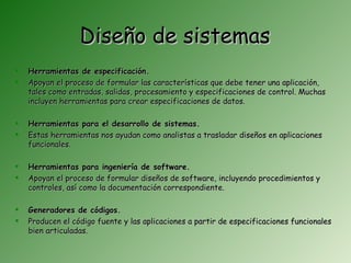 Diseño de sistemas
   Herramientas de especificación.
   Apoyan el proceso de formular las características que debe tener una aplicación,
    tales como entradas, salidas, procesamiento y especificaciones de control. Muchas
    incluyen herramientas para crear especificaciones de datos.

   Herramientas para el desarrollo de sistemas.
   Estas herramientas nos ayudan como analistas a trasladar diseños en aplicaciones
    funcionales.

   Herramientas para ingeniería de software.
   Apoyan el proceso de formular diseños de software, incluyendo procedimientos y
    controles, así como la documentación correspondiente.

   Generadores de códigos.
   Producen el código fuente y las aplicaciones a partir de especificaciones funcionales
    bien articuladas.
 