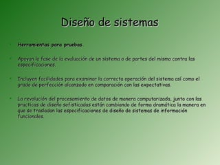 Diseño de sistemas
   Herramientas para pruebas.

   Apoyan la fase de la evaluación de un sistema o de partes del mismo contra las
    especificaciones.

   Incluyen facilidades para examinar la correcta operación del sistema así como el
    grado de perfección alcanzado en comparación con las expectativas.

   La revolución del procesamiento de datos de manera computarizada, junto con las
    practicas de diseño sofisticadas están cambiando de forma dramática la manera en
    que se trasladan las especificaciones de diseño de sistemas de información
    funcionales.
 
