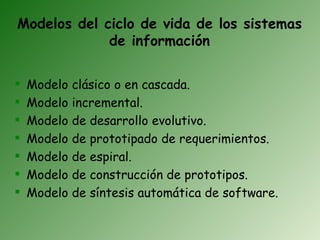 Modelos del ciclo de vida de los sistemas
             de información

   Modelo   clásico o en cascada.
   Modelo   incremental.
   Modelo   de desarrollo evolutivo.
   Modelo   de prototipado de requerimientos.
   Modelo   de espiral.
   Modelo   de construcción de prototipos.
   Modelo   de síntesis automática de software.
 