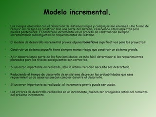 Modelo incremental.
   Los riesgos asociados con el desarrollo de sistemas largos y complejos son enormes. Una forma de
    reducir los riesgos es construir sólo una parte del sistema, reservando otros aspectos para
    niveles posteriores. El desarrollo incremental es el proceso de construcción siempre
    incrementando subconjuntos de requerimientos del sistema.

   El modelo de desarrollo incremental provee algunos beneficios significativos para los proyectos:

   Construir un sistema pequeño tiene siempre menos riesgo que construir un sistema grande.

   Al ir desarrollando parte de las funcionalidades, es más fácil determinar si los requerimientos
    planeados para los niveles subsiguientes son correctos.

   Si un error importante es realizado, sólo la última iteración necesita ser descartada.

   Reduciendo el tiempo de desarrollo de un sistema decrecen las probabilidades que esos
    requerimientos de usuarios puedan cambiar durante el desarrollo.

   Si un error importante es realizado, el incremento previo puede ser usado.

   Los errores de desarrollo realizados en un incremento, pueden ser arreglados antes del comienzo
    del próximo incremento.
 