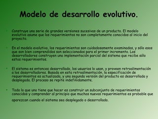 Modelo de desarrollo evolutivo.
   Construye una serie de grandes versiones sucesivas de un producto. El modelo
    evolutivo asume que los requerimientos no son completamente conocidos al inicio del
    proyecto.

   En el modelo evolutivo, los requerimientos son cuidadosamente examinados, y sólo esos
    que son bien comprendidos son seleccionados para el primer incremento. Los
    desarrolladores construyen una implementación parcial del sistema que recibe sólo
    estos requerimientos.

   El sistema es entonces desarrollado, los usuarios lo usan, y proveen retroalimentación
    a los desarrolladores. Basada en esta retroalimentación, la especificación de
    requerimientos es actualizada, y una segunda versión del producto es desarrollada y
    desplegada. El proceso se repite indefinidamente.

   Todo lo que uno tiene que hacer es construir un subconjunto de requerimientos
    conocidos y comprender al principio que muchos nuevos requerimientos es probable que
    aparezcan cuando el sistema sea desplegado o desarrollado.
 