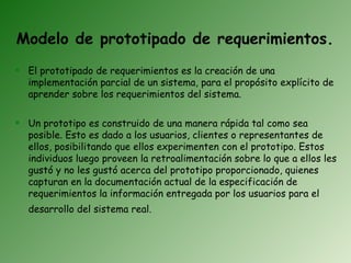 Modelo de prototipado de requerimientos.
 El prototipado de requerimientos es la creación de una
  implementación parcial de un sistema, para el propósito explícito de
  aprender sobre los requerimientos del sistema.

 Un prototipo es construido de una manera rápida tal como sea
  posible. Esto es dado a los usuarios, clientes o representantes de
  ellos, posibilitando que ellos experimenten con el prototipo. Estos
  individuos luego proveen la retroalimentación sobre lo que a ellos les
  gustó y no les gustó acerca del prototipo proporcionado, quienes
  capturan en la documentación actual de la especificación de
  requerimientos la información entregada por los usuarios para el
  desarrollo del sistema real.
 
