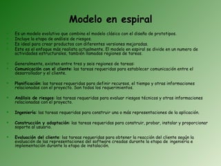Modelo en espiral
   Es un modelo evolutivo que combina el modelo clásico con el diseño de prototipos.
   Incluye la etapa de análisis de riesgos.
   Es ideal para crear productos con diferentes versiones mejoradas.
   Este es el enfoque más realista actualmente. El modelo en espiral se divide en un numero de
    actividades estructurales, también llamadas regiones de tareas.

   Generalmente, existen entre tres y seis regiones de tareas:
   Comunicación con el cliente: las tareas requeridas para establecer comunicación entre el
    desarrollador y el cliente.

   Planificación: las tareas requeridas para definir recursos, el tiempo y otras informaciones
    relacionadas con el proyecto. Son todos los requerimientos.

   Análisis de riesgos: las tareas requeridas para evaluar riesgos técnicos y otras informaciones
    relacionadas con el proyecto.

   Ingeniería: las tareas requeridas para construir una o más representaciones de la aplicación.

   Construcción y adaptación: las tareas requeridas para construir, probar, instalar y proporcionar
    soporte al usuario.

   Evaluación del cliente: las tareas requeridas para obtener la reacción del cliente según la
    evaluación de las representaciones del software creadas durante la etapa de ingeniería e
    implementación durante la etapa de instalación.
 