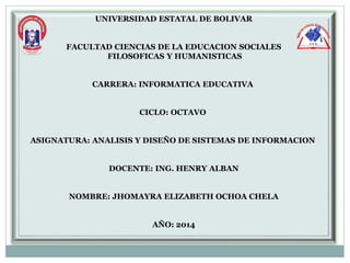 UNIVERSIDAD ESTATAL DE BOLIVAR
FACULTAD CIENCIAS DE LA EDUCACION SOCIALES
FILOSOFICAS Y HUMANISTICAS
CARRERA: INFORMATICA EDUCATIVA
CICLO: OCTAVO
ASIGNATURA: ANALISIS Y DISEÑO DE SISTEMAS DE INFORMACION
DOCENTE: ING. HENRY ALBAN
NOMBRE: JHOMAYRA ELIZABETH OCHOA CHELA
AÑO: 2014
 