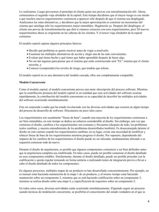 Lo realizamos. Luego proveemos el prototipo al cliente quien nos provee con retroalimentación útil. Ahora,
comenzamos el segundo viaje alrededor de la espiral. Este tiempo decidimos que el mayor riesgo es ese miedo
a que muchos nuevos requerimientos comiencen a aparecer sólo después de que el sistema sea desplegado.
Analicemos las rutas alternativas, y decidimos que la mejor aproximación es construir un incremento del
sistema que satisfaga sólo los requerimientos mejor entendidos. Hagámoslo ya. Después del despliegue, el
cliente nos provee de retroalimentación que dirá si estamos correctos con esos requerimientos, pero 50 nuevos
requerimientos ahora se originarán en las cabezas de los clientes. Y el tercer viaje alrededor de la espiral
comienza.
El modelo espiral captura algunos principios básicos:
Decidir qué problema se quiere resolver antes de viajar a resolverlo.•
Examinar tus múltiples alternativas de acción y elegir una de las más convenientes.•
Evaluar qué tienes hecho y qué tienes que haber aprendido después de hacer algo.•
No ser tan ingenuo para pensar que el sistema que estás construyendo será "EL" sistema que el cliente
necesita, y
•
Conocer (comprender) los niveles de riesgo, que tendrás que tolerar.•
El modelo espiral no es una alternativa del modelo cascada, ellos son completamente compatible.
Modelo Concurrente
Como el modelo espiral, el modelo concurrente provee una meta−descripción del proceso software. Mientras
que la contribución primaria del modelo espiral es en realidad que esas actividades del software ocurran
repetidamente, la contribución del modelo concurrente es su capacidad de describir las múltiples actividades
del software ocurriendo simultáneamente.
Esto no sorprende a nadie que ha estado involucrado con las diversas actividades que ocurren en algún tiempo
del proceso de desarrollo de software. Discutamos un poco tales casos:
Los requerimientos son usualmente "líneas de base", cuando una mayoría de los requerimientos comienzan a
ser bien entendidos, en este tiempo se dedica un esfuerzo considerable al diseño. Sin embargo, una vez que
comienza el diseño, cambios a los requerimientos son comunes y frecuentes (después de todo, los problemas
reales cambian, y nuestro entendimiento de los problemas desarrollados también). Es desaconsejado detener el
diseño en este camino cuando los requerimientos cambian; en su lugar, existe una necesidad de modificar y
rehacer líneas de base de los requerimientos mientras progresa el diseño. Por supuesto, dependiendo del
impacto de los cambios de los requerimientos el diseño puede no ser afectado, medianamente afectado o se
requerirá comenzar todo de nuevo.
Durante el diseño de arquitectura, es posible que algunos componentes comiencen a ser bien definidos antes
que la arquitectura completa sea estabilizada. En tales casos, puede ser posible comenzar el diseño detallado
en esos componentes estables. Similarmente, durante el diseño detallado, puede ser posible proceder con la
codificación y quizás regular testeando en forma unitaria o realizando testeo de integración previo a llevar a
cabo el diseño detallado de todos los componentes.
En algunos proyectos, múltiples etapas de un producto se han desarrollado concurrentemente. Por ejemplo, no
es inusual estar haciendo mantención de la etapa 1 de un producto, y al mismo tiempo estar haciendo
mantención sobre un componente 2, mientras que se está haciendo codificación sobre un componente 3,
mientras se realiza diseño sobre una etapa 4, y especificación de requisitos sobre un componente 5.
En todos estos casos, diversas actividades están ocurriendo simultáneamente. Eligiendo seguir un proyecto
usando técnicas de modelación concurrente, se posibilita el conocimiento del estado verdadero en el que se
4
 