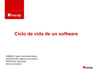 Ciclo de vida de un software
NOMBRE: Fabian Hermosilla Orellana
ASIGNTATURA: Ingeniería de software
PROFESOR: Pilar Pardo
FECHA:15/03/2016
 