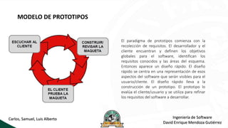 MODELO DE PROTOTIPOS
El paradigma de prototipos comienza con la
recolección de requisitos. El desarrollador y el
cliente encuentran y definen los objetivos
globales para el software, identifican los
requisitos conocidos y las áreas del esquema.
Entonces aparece un diseño rápido. El diseño
rápido se centra en una representación de esos
aspectos del software que serán visibles para el
usuario/cliente. El diseño rápido lleva a la
construcción de un prototipo. El prototipo lo
evalúa el cliente/usuario y se utiliza para refinar
los requisitos del software a desarrollar.
Ingeniería de Software
David Enrique Mendoza Gutiérrez
Carlos, Samuel, Luis Alberto
 