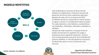 MODELO REPETITIVO
Este modelo guía el proceso de desarrollo de
software en repeticiones. Proyecta el proceso de
desarrollo de forma cíclica repitiendo cada paso
después de cada ciclo en el proceso de SDLC.
El software primero se desarrolla en menor escala y
se siguen y tienen en consideración todos los pasos.
Por cada repetición, más módulos y características
son diseñados, codificados, evaluados y añadidos al
software.
Después de cada repetición, el equipo directivo
puede concentrarse en la gestión de riesgos y
prepararse para la siguiente repetición. Como el
ciclo incluye pequeñas porciones de la totalidad del
proceso software, es más fácil gestionar el proceso
de desarrollo, pero a la vez se consumen más
recursos.
Carlos, Samuel, Luis Alberto Ingeniería de Software
David Enrique Mendoza Gutiérrez
 