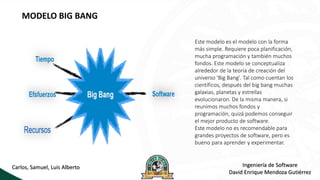 MODELO BIG BANG
Este modelo es el modelo con la forma
más simple. Requiere poca planificación,
mucha programación y también muchos
fondos. Este modelo se conceptualiza
alrededor de la teoría de creación del
universo 'Big Bang'. Tal como cuentan los
científicos, después del big bang muchas
galaxias, planetas y estrellas
evolucionaron. De la misma manera, si
reunimos muchos fondos y
programación, quizá podemos conseguir
el mejor producto de software.
Este modelo no es recomendable para
grandes proyectos de software, pero es
bueno para aprender y experimentar.
Ingeniería de Software
David Enrique Mendoza Gutiérrez
Carlos, Samuel, Luis Alberto
 