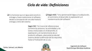 Ciclo de vida: Definiciones
Ingeniería de Software
David Enrique Mendoza Gutiérrez
Carlos, Samuel, Luis Alberto
 Es el proceso que se sigue para construir,
entregar y hacer evolucionar el software,
desde la concepción de una idea hasta la
entrega y retiro del sistema.
 Según IEEE: “Una aproximación lógica a la adquisición,
el suministro, el desarrollo, la explotación y el
mantenimiento del software”.
Según ISO: “Un marco de referencia que
contiene los procesos, las actividades y las
tareas involucradas en el desarrollo, la
explotación y el mantenimiento de un
producto software, abarcando la vida del
sistema desde la definición de los requisitos
hasta la finalización de su uso.
 