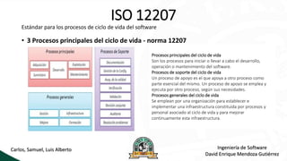 ISO 12207
Estándar para los procesos de ciclo de vida del software
• 3 Procesos principales del ciclo de vida - norma 12207
Procesos principales del ciclo de vida
Son los procesos para iniciar o llevar a cabo el desarrollo,
operación o mantenimiento del software.
Procesos de soporte del ciclo de vida
Un proceso de apoyo es el que apoya a otro proceso como
parte esencial del mismo. Un proceso de apoyo se emplea y
ejecuta por otro proceso, según sus necesidades.
Procesos generales del ciclo de vida
Se emplean por una organización para establecer e
implementar una infraestructura constituida por procesos y
personal asociado al ciclo de vida y para mejorar
continuamente esta infraestructura.
Ingeniería de Software
David Enrique Mendoza Gutiérrez
Carlos, Samuel, Luis Alberto
 