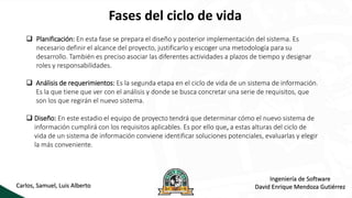 Fases del ciclo de vida
Carlos, Samuel, Luis Alberto
Ingeniería de Software
David Enrique Mendoza Gutiérrez
 Planificación: En esta fase se prepara el diseño y posterior implementación del sistema. Es
necesario definir el alcance del proyecto, justificarlo y escoger una metodología para su
desarrollo. También es preciso asociar las diferentes actividades a plazos de tiempo y designar
roles y responsabilidades.
 Análisis de requerimientos: Es la segunda etapa en el ciclo de vida de un sistema de información.
Es la que tiene que ver con el análisis y donde se busca concretar una serie de requisitos, que
son los que regirán el nuevo sistema.
 Diseño: En este estadio el equipo de proyecto tendrá que determinar cómo el nuevo sistema de
información cumplirá con los requisitos aplicables. Es por ello que, a estas alturas del ciclo de
vida de un sistema de información conviene identificar soluciones potenciales, evaluarlas y elegir
la más conveniente.
 
