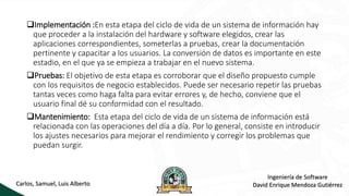 Implementación :En esta etapa del ciclo de vida de un sistema de información hay
que proceder a la instalación del hardware y software elegidos, crear las
aplicaciones correspondientes, someterlas a pruebas, crear la documentación
pertinente y capacitar a los usuarios. La conversión de datos es importante en este
estadio, en el que ya se empieza a trabajar en el nuevo sistema.
Pruebas: El objetivo de esta etapa es corroborar que el diseño propuesto cumple
con los requisitos de negocio establecidos. Puede ser necesario repetir las pruebas
tantas veces como haga falta para evitar errores y, de hecho, conviene que el
usuario final dé su conformidad con el resultado.
Mantenimiento: Esta etapa del ciclo de vida de un sistema de información está
relacionada con las operaciones del día a día. Por lo general, consiste en introducir
los ajustes necesarios para mejorar el rendimiento y corregir los problemas que
puedan surgir.
Carlos, Samuel, Luis Alberto
Ingeniería de Software
David Enrique Mendoza Gutiérrez
 
