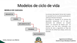 Modelos de ciclo de vida
MODELO DE CASCADA
La primera descripción formal del modelo
en cascada fue en un artículo publicado en
1970 por Winston W. Royce
El modelo en cascada es un proceso de
desarrollo secuencial, en el que el
desarrollo de software se concibe
como un conjunto de etapas que se
ejecutan una tras otra, colocadas una
encima de otra y siguiendo un flujo de
ejecución de arriba hacia abajo, como una
cascada.
Ingeniería de Software
David Enrique Mendoza Gutiérrez
Carlos, Samuel, Luis Alberto
 