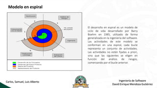 Modelo en espiral
El desarrollo en espiral es un modelo de
ciclo de vida desarrollado por Barry
Boehm en 1985, utilizado de forma
generalizada en la ingeniería del software.
Las actividades de este modelo se
conforman en una espiral, cada bucle
representa un conjunto de actividades.
Las actividades no están fijadas a priori,
sino que las siguientes se eligen en
función del análisis de riesgos,
comenzando por el bucle anterior.
Ingeniería de Software
David Enrique Mendoza Gutiérrez
Carlos, Samuel, Luis Alberto
 