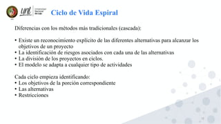 12
Ciclo de Vida Espiral
Diferencias con los métodos más tradicionales (cascada):
●
Existe un reconocimiento explícito de las diferentes alternativas para alcanzar los
objetivos de un proyecto
●
La identificación de riesgos asociados con cada una de las alternativas
●
La división de los proyectos en ciclos.
●
El modelo se adapta a cualquier tipo de actividades
Cada ciclo empieza identificando:
●
Los objetivos de la porción correspondiente
●
Las alternativas
●
Restricciones
 