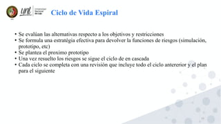13
Ciclo de Vida Espiral
●
Se evalúan las alternativas respecto a los objetivos y restricciones
●
Se formula una estratégia efectiva para devolver la funciones de riesgos (simulación,
prototipo, etc)
●
Se plantea el proximo prototipo
●
Una vez resuelto los riesgos se sigue el ciclo de en cascada
●
Cada ciclo se completa con una revisión que incluye todo el ciclo antererior y el plan
para el siguiente
 