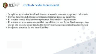 20
Ciclo de Vida Incremental
●
Se aplican secuencias lineales de forma escalonada mientras progresa el calendario
●
Corrige la necesidad de una secuencia no lineal de pasos de desarrollo
●
El sistema se crea añadiendo componentes funcionales -> incrementos
●
El sistema no se ve como una entidad monolítica con una fecha fija de entrega, sino
que es una integración de resultados sucesivos obtenidos después de cada iteración
●
Se ajusta a entornos de alta incertidumbre
 