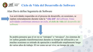 5
Ciclo de Vida del Desarrollo de Software
Alan Davis define Ingeniería de Software
Las actividades requeridas en el proceso de desarrollo, en ocasiones, se
repiten reiteradamente durante toda la “vida útil” del software. Estas
actividades conforman entonces un ciclo, el ciclo de vida del desarrollo del
software
Se podría pensarse que el sw no se “estropea” o “envejece”, los sistemas de
sw sufren grandes transformaciones durante su tiempo de utilización y en
muchas ocasiones es retirado de operación o modificado ampliamente luego
de varios años de trabajo. El sw como un ser vivo, un tiempo de vida
 