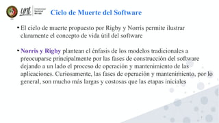 7

El ciclo de muerte propuesto por Rigby y Norris permite ilustrar
claramente el concepto de vida útil del software

Norris y Rigby plantean el énfasis de los modelos tradicionales a
preocuparse principalmente por las fases de construcción del software
dejando a un lado el proceso de operación y mantenimiento de las
aplicaciones. Curiosamente, las fases de operación y mantenimiento, por lo
general, son mucho más largas y costosas que las etapas iniciales
Ciclo de Muerte del Software
 