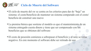 8

El ciclo de muerte del sw se centra en los criterios para dar de “baja” un
sistema: el costo/beneficio de mantener un sistema comparado con el costo/
beneficio de construir uno nuevo

La premisa básica que sostiene el modelo es que el mantenimiento de un
sistema entregado cuesta dinero y tiene que ser compensado con los
beneficios que se obtienen del software

El costo de posesión comienza a sobrepasar el beneficio y el neto se torna
negativo. En este momento el software debe ser retirado de uso
Ciclo de Muerte del Software
 