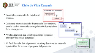 9
Ciclo de Vida Cascada

Conocido como ciclo de vida lineal
o básico

Cada fase empieza cuando d termina la fase anterior,
para lo cual es necesario conseguir todos los objetivos
de la etapa previa

Ayuda a prevenir que se sobrepasen las fechas de
entrega y los costes esperados

Al final de cada fase el personal técnico y los usuarios tienen la
oportunidad de revisar el progreso del proyecto.
 