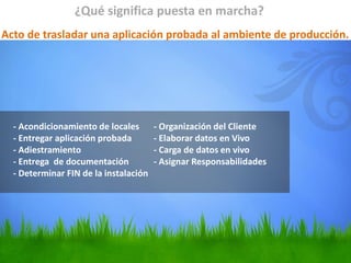 - Acondicionamiento de locales - Organización del Cliente
- Entregar aplicación probada - Elaborar datos en Vivo
- Adiestramiento - Carga de datos en vivo
- Entrega de documentación - Asignar Responsabilidades
- Determinar FIN de la instalación
¿Qué significa puesta en marcha?
Acto de trasladar una aplicación probada al ambiente de producción.
 