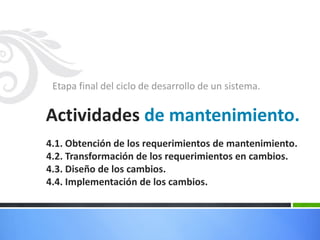 Etapa final del ciclo de desarrollo de un sistema.
Actividades de mantenimiento.
4.1. Obtención de los requerimientos de mantenimiento.
4.2. Transformación de los requerimientos en cambios.
4.3. Diseño de los cambios.
4.4. Implementación de los cambios.
 