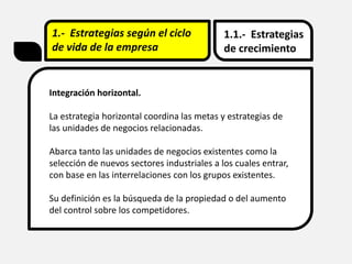 1.- Estrategias según el ciclo
de vida de la empresa
1.1.- Estrategias
de crecimiento
Integración horizontal.
La estrategia horizontal coordina las metas y estrategias de
las unidades de negocios relacionadas.
Abarca tanto las unidades de negocios existentes como la
selección de nuevos sectores industriales a los cuales entrar,
con base en las interrelaciones con los grupos existentes.
Su definición es la búsqueda de la propiedad o del aumento
del control sobre los competidores.
 