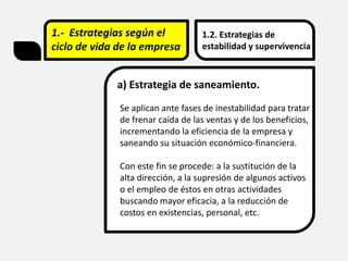 1.- Estrategias según el
ciclo de vida de la empresa
1.2. Estrategias de
estabilidad y supervivencia
a) Estrategia de saneamiento.
Se aplican ante fases de inestabilidad para tratar
de frenar caída de las ventas y de los beneficios,
incrementando la eficiencia de la empresa y
saneando su situación económico-financiera.
Con este fin se procede: a la sustitución de la
alta dirección, a la supresión de algunos activos
o el empleo de éstos en otras actividades
buscando mayor eficacia, a la reducción de
costos en existencias, personal, etc.
 