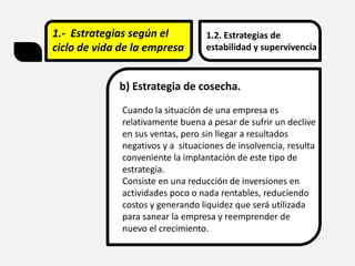 1.- Estrategias según el
ciclo de vida de la empresa
1.2. Estrategias de
estabilidad y supervivencia
b) Estrategia de cosecha.
Cuando la situación de una empresa es
relativamente buena a pesar de sufrir un declive
en sus ventas, pero sin llegar a resultados
negativos y a situaciones de insolvencia, resulta
conveniente la implantación de este tipo de
estrategia.
Consiste en una reducción de inversiones en
actividades poco o nada rentables, reduciendo
costos y generando liquidez que será utilizada
para sanear la empresa y reemprender de
nuevo el crecimiento.
 