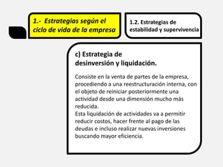 1.- Estrategias según el
ciclo de vida de la empresa
1.2. Estrategias de
estabilidad y supervivencia
c) Estrategia de
desinversión y liquidación.
Consiste en la venta de partes de la empresa,
procediendo a una reestructuración interna, con
el objeto de reiniciar posteriormente una
actividad desde una dimensión mucho más
reducida.
Esta liquidación de actividades va a permitir
reducir costos, hacer frente al pago de las
deudas e incluso realizar nuevas inversiones
buscando mayor eficiencia.
 
