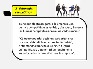2.- Estrategias
competitivas.
Tiene por objeto asegurar a la empresa una
ventaja competitiva sostenible y duradera, frente a
las fuerzas competitivas de un mercado concreto.
“Cómo emprender acciones para crear una
posición defendible en un sector industrial,
enfrentando con éxito a las cinco fuerzas
competitivas y obtener así un rendimiento
superior sobre la inversión para la empresa”.
 