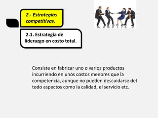 2.- Estrategias
competitivas.
2.1. Estrategia de
liderazgo en costo total.
Consiste en fabricar uno o varios productos
incurriendo en unos costos menores que la
competencia, aunque no pueden descuidarse del
todo aspectos como la calidad, el servicio etc.
 