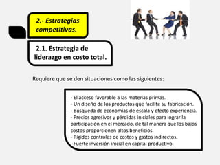 2.- Estrategias
competitivas.
2.1. Estrategia de
liderazgo en costo total.
Requiere que se den situaciones como las siguientes:
- El acceso favorable a las materias primas.
- Un diseño de los productos que facilite su fabricación.
- Búsqueda de economías de escala y efecto experiencia.
- Precios agresivos y pérdidas iniciales para lograr la
participación en el mercado, de tal manera que los bajos
costos proporcionen altos beneficios.
- Rígidos controles de costos y gastos indirectos.
-Fuerte inversión inicial en capital productivo.
 