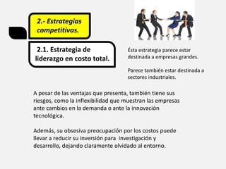 2.- Estrategias
competitivas.
2.1. Estrategia de
liderazgo en costo total.
A pesar de las ventajas que presenta, también tiene sus
riesgos, como la inflexibilidad que muestran las empresas
ante cambios en la demanda o ante la innovación
tecnológica.
Además, su obsesiva preocupación por los costos puede
llevar a reducir su inversión para investigación y
desarrollo, dejando claramente olvidado al entorno.
Ésta estrategia parece estar
destinada a empresas grandes.
Parece también estar destinada a
sectores industriales.
 