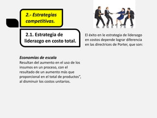 2.- Estrategias
competitivas.
2.1. Estrategia de
liderazgo en costo total.
El éxito en le estrategia de liderazgo
en costos depende lograr diferencia
en las directrices de Porter, que son:
Economías de escala
Resultan del aumento en el uso de los
insumos en un proceso, con el
resultado de un aumento más que
proporcional en el total de productos”,
al disminuir los costos unitarios.
 