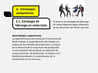 2.- Estrategias
competitivas.
2.1. Estrategia de
liderazgo en costo total.
El éxito en le estrategia de liderazgo
en costos depende lograr diferencia
en las directrices de Porter, que son:
Aprendizaje y experiencia.
La experiencia permite aumentar la eficiencia del
factor trabajo, la especialización del trabajo y la
mejora de los métodos de producción, la mejora
de la eficiencia de la maquinaria de producción,
la normalización del producto, la utilización de
nuevos procesos de producción, la mejora en el
diseño del producto y la coordinación en la
combinación de los recursos.
 