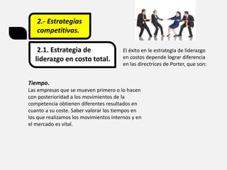 2.- Estrategias
competitivas.
2.1. Estrategia de
liderazgo en costo total.
El éxito en le estrategia de liderazgo
en costos depende lograr diferencia
en las directrices de Porter, que son:
Tiempo.
Las empresas que se mueven primero o lo hacen
con posterioridad a los movimientos de la
competencia obtienen diferentes resultados en
cuanto a su coste. Saber valorar los tiempos en
los que realizamos los movimientos internos y en
el mercado es vital.
 