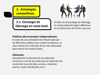 2.- Estrategias
competitivas.
2.1. Estrategia de
liderazgo en costo total.
El éxito en le estrategia de liderazgo
en costos depende lograr diferencia
en las directrices de Porter, que son:
Políticas discrecionales independientes.
El costo de una actividad está influenciado por
las diferentes políticas que realice la empresa. La
clave estará en la elección de las más adecuadas
para reducir los costos finales.
Ubicación.
Actualmente la elección de una ubicación
correcta es una de las claves para la reducción de
costos (de mano de obra, acceso a materias
primas, mejor distribución, etc.).
 
