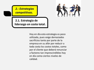 2.- Estrategias
competitivas.
2.1. Estrategia de
liderazgo en costo total.
Hoy en día esta estrategia es poco
utilizada, pues exige demasiados
sacrificios tanto por parte de la
empresa en su afán por reducir a
toda costa los costos totales, como
por el cliente que deberá renunciar
a factores tan imprescindibles hoy
en día como ciertos niveles de
calidad.
 