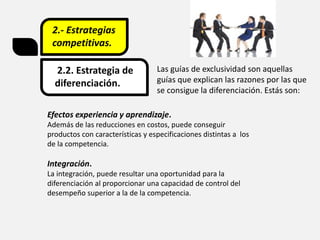2.- Estrategias
competitivas.
2.2. Estrategia de
diferenciación.
Las guías de exclusividad son aquellas
guías que explican las razones por las que
se consigue la diferenciación. Estás son:
Efectos experiencia y aprendizaje.
Además de las reducciones en costos, puede conseguir
productos con características y especificaciones distintas a los
de la competencia.
Integración.
La integración, puede resultar una oportunidad para la
diferenciación al proporcionar una capacidad de control del
desempeño superior a la de la competencia.
 