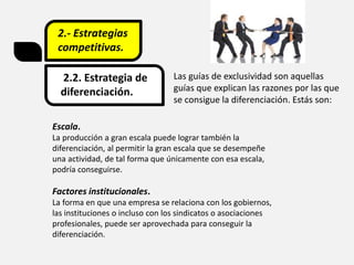 2.- Estrategias
competitivas.
2.2. Estrategia de
diferenciación.
Las guías de exclusividad son aquellas
guías que explican las razones por las que
se consigue la diferenciación. Estás son:
Escala.
La producción a gran escala puede lograr también la
diferenciación, al permitir la gran escala que se desempeñe
una actividad, de tal forma que únicamente con esa escala,
podría conseguirse.
Factores institucionales.
La forma en que una empresa se relaciona con los gobiernos,
las instituciones o incluso con los sindicatos o asociaciones
profesionales, puede ser aprovechada para conseguir la
diferenciación.
 
